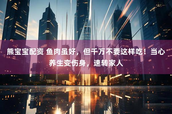 熊宝宝配资 鱼肉虽好，但千万不要这样吃！当心养生变伤身，速转家人