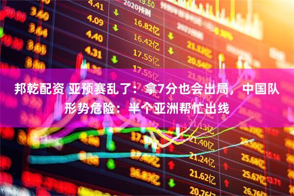 邦乾配资 亚预赛乱了：拿7分也会出局，中国队形势危险：半个亚洲帮忙出线