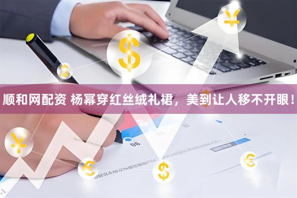 顺和网配资 杨幂穿红丝绒礼裙，美到让人移不开眼！