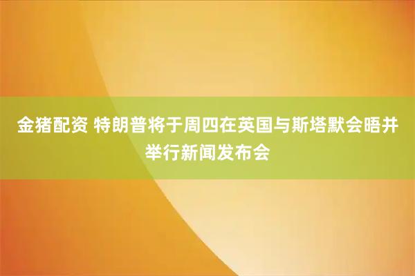 金猪配资 特朗普将于周四在英国与斯塔默会晤并举行新闻发布会