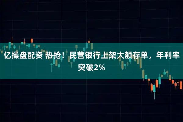 亿操盘配资 热抢！民营银行上架大额存单，年利率突破2%