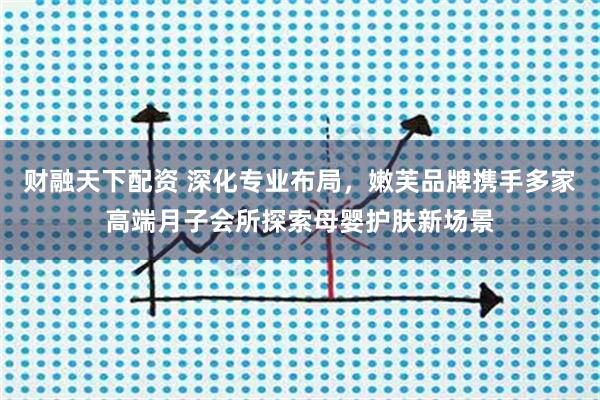 财融天下配资 深化专业布局，嫩芙品牌携手多家高端月子会所探索母婴护肤新场景
