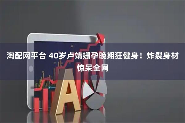 淘配网平台 40岁卢靖姗孕晚期狂健身！炸裂身材惊呆全网