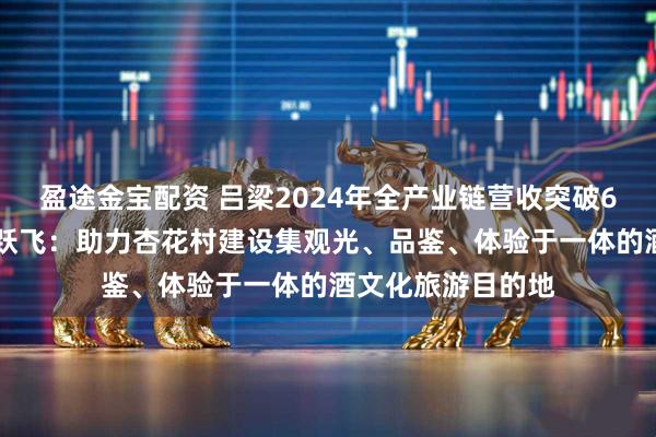 盈途金宝配资 吕梁2024年全产业链营收突破600亿元，汾酒武跃飞：助力杏花村建设集观光、品鉴、体验于一体的酒文化旅游目的地