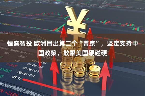 恒盛智投 欧洲冒出第二个“普京”，坚定支持中国政策，敢跟美国硬碰硬
