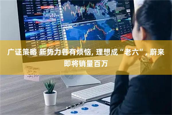 广证策略 新势力各有烦恼, 理想成“老六”, 蔚来即将销量百万