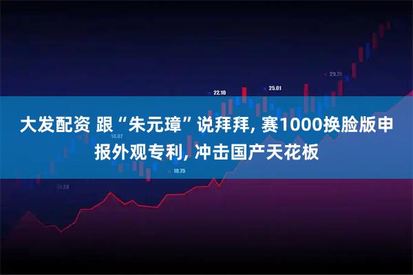 大发配资 跟“朱元璋”说拜拜, 赛1000换脸版申报外观专利, 冲击国产天花板