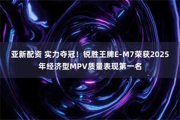 亚新配资 实力夺冠！锐胜王牌E-M7荣获2025年经济型MPV质量表现第一名