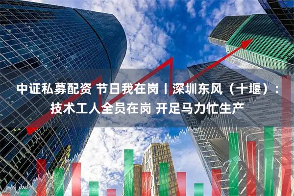中证私募配资 节日我在岗丨深圳东风（十堰）：技术工人全员在岗 开足马力忙生产