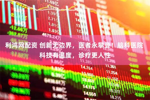 利鸿网配资 创新无边界，医者永攀登！脑科医院 科技有温度，诊疗更人性