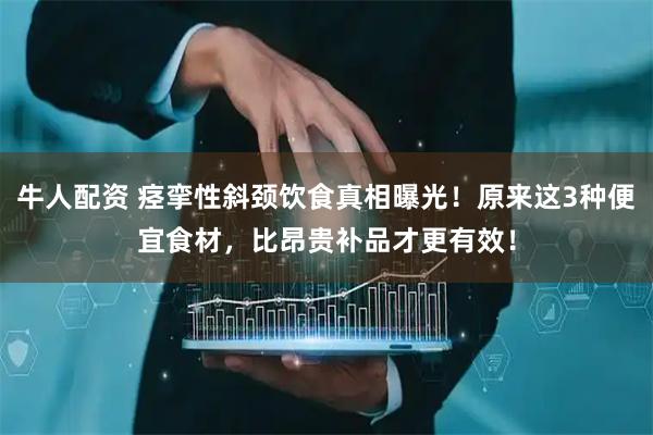 牛人配资 痉挛性斜颈饮食真相曝光！原来这3种便宜食材，比昂贵补品才更有效！