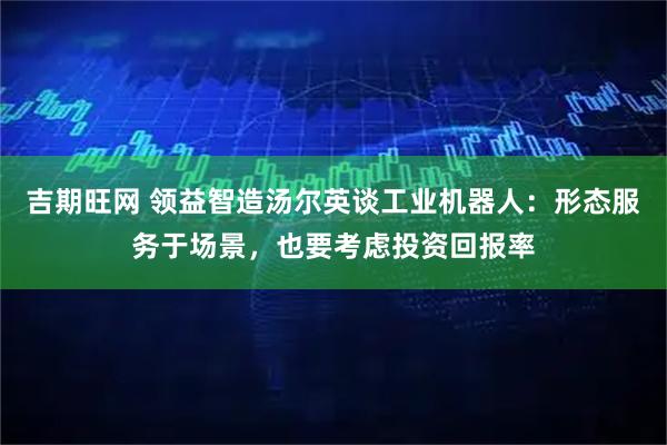 吉期旺网 领益智造汤尔英谈工业机器人：形态服务于场景，也要考虑投资回报率