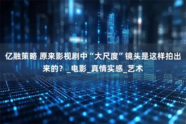 亿融策略 原来影视剧中“大尺度”镜头是这样拍出来的？_电影_真情实感_艺术