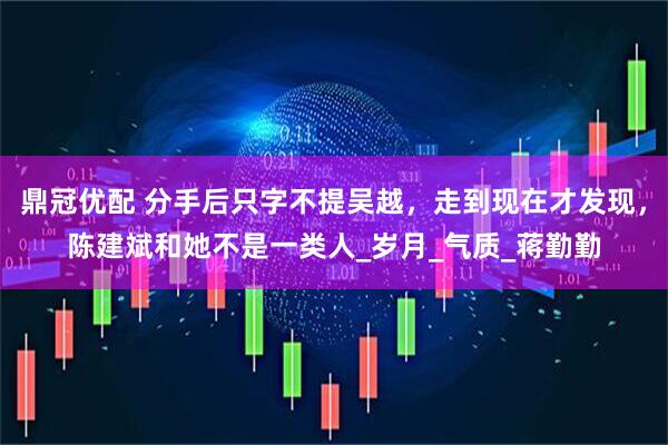 鼎冠优配 分手后只字不提吴越，走到现在才发现，陈建斌和她不是一类人_岁月_气质_蒋勤勤