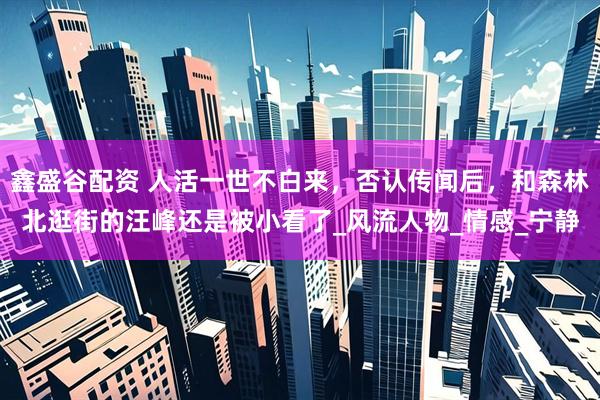 鑫盛谷配资 人活一世不白来，否认传闻后，和森林北逛街的汪峰还是被小看了_风流人物_情感_宁静