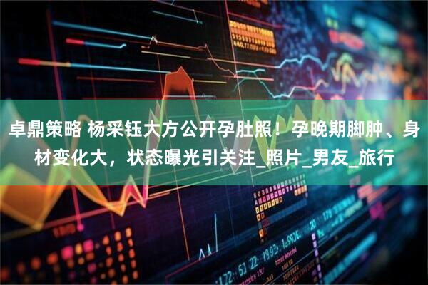卓鼎策略 杨采钰大方公开孕肚照！孕晚期脚肿、身材变化大，状态曝光引关注_照片_男友_旅行