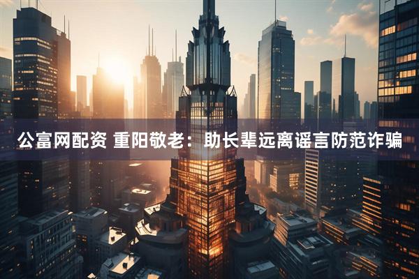 公富网配资 重阳敬老：助长辈远离谣言防范诈骗