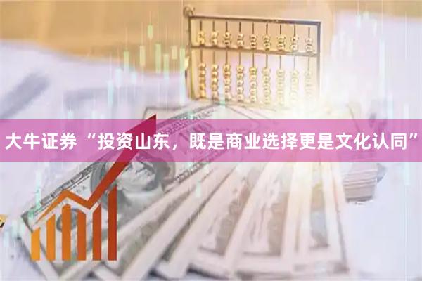 大牛证券 “投资山东，既是商业选择更是文化认同”