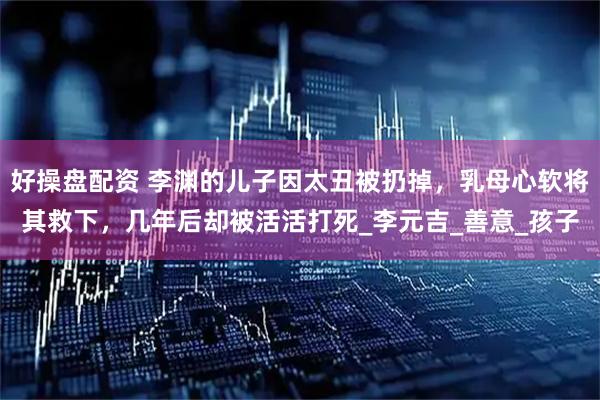 好操盘配资 李渊的儿子因太丑被扔掉，乳母心软将其救下，几年后却被活活打死_李元吉_善意_孩子