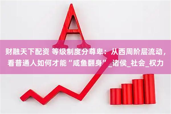 财融天下配资 等级制度分尊卑：从西周阶层流动，看普通人如何才能“咸鱼翻身”_诸侯_社会_权力