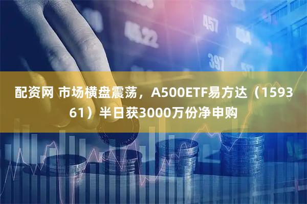 配资网 市场横盘震荡，A500ETF易方达（159361）半日获3000万份净申购
