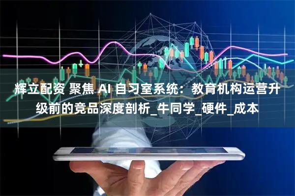 辉立配资 聚焦 AI 自习室系统：教育机构运营升级前的竞品深度剖析_牛同学_硬件_成本