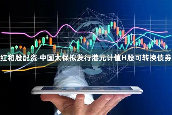 红和股配资 中国太保拟发行港元计值H股可转换债券