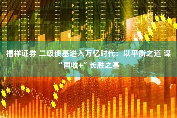 福祥证券 二级债基进入万亿时代：以平衡之道 谋“固收+”长胜之基